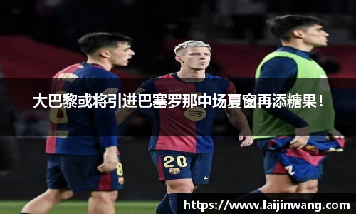 大巴黎或将引进巴塞罗那中场夏窗再添糖果！