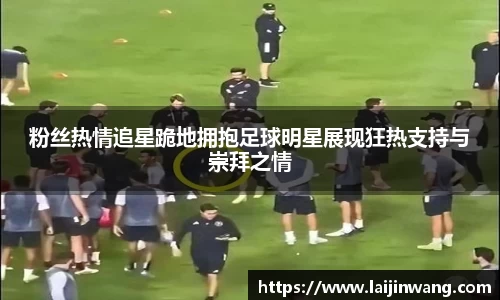 粉丝热情追星跪地拥抱足球明星展现狂热支持与崇拜之情